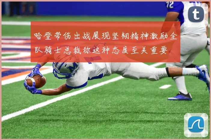 哈登带伤出战展现坚韧精神激励全队骑士总裁称这种态度至关重要
