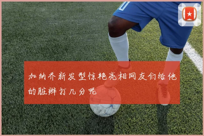 加纳乔新发型惊艳亮相网友们给他的脏辫打几分呢