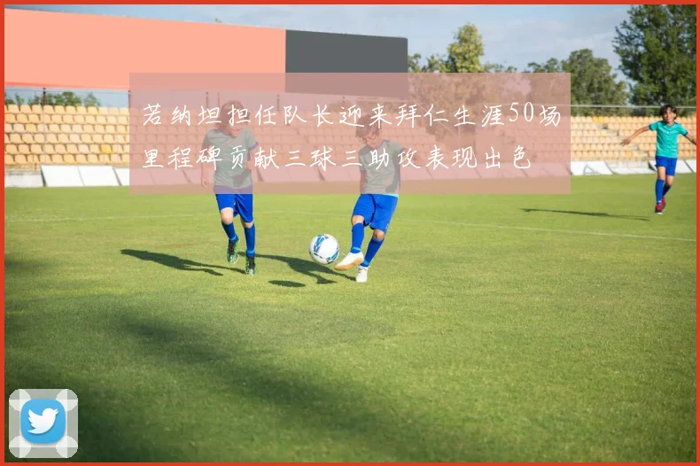 若纳坦担任队长迎来拜仁生涯50场里程碑贡献三球三助攻表现出色