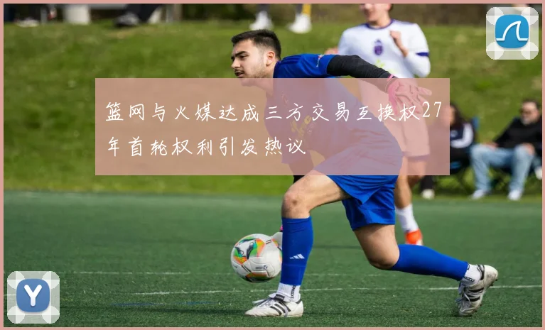 篮网与火媒达成三方交易互换权27年首轮权利引发热议