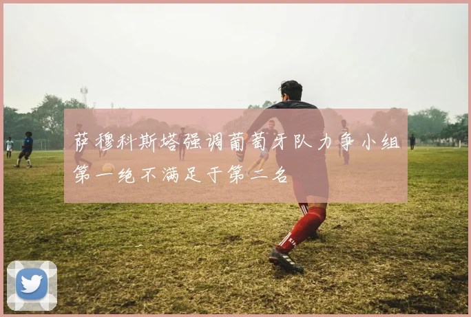 萨穆科斯塔强调葡萄牙队力争小组第一绝不满足于第二名