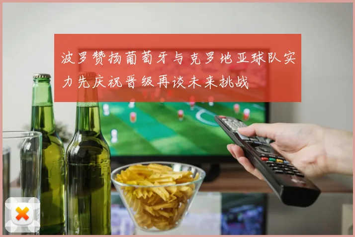 波罗赞扬葡萄牙与克罗地亚球队实力先庆祝晋级再谈未来挑战