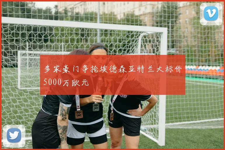 多家豪门争抢埃德森亚特兰大标价5000万欧元