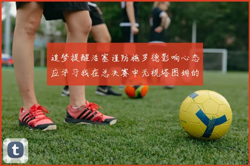 追梦提醒活塞谨防施罗德影响心态应学习我在总决赛中无视塔图姆的策略