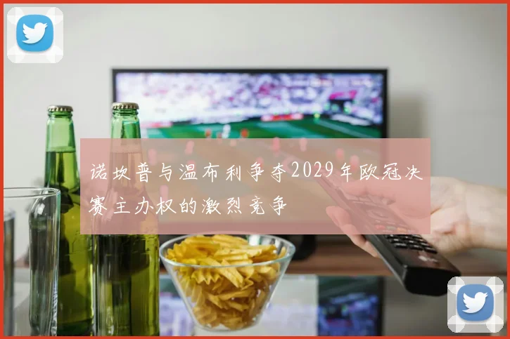 诺坎普与温布利争夺2029年欧冠决赛主办权的激烈竞争