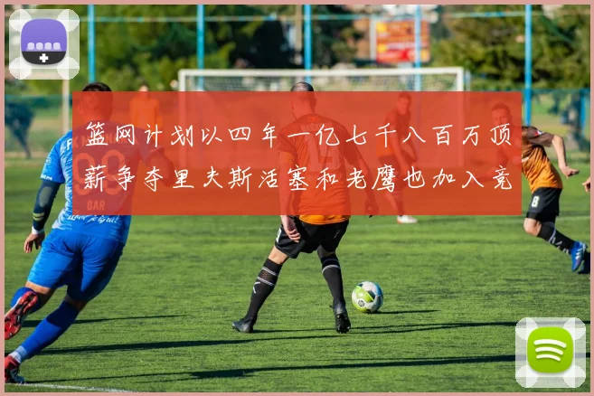篮网计划以四年一亿七千八百万顶薪争夺里夫斯活塞和老鹰也加入竞标行列