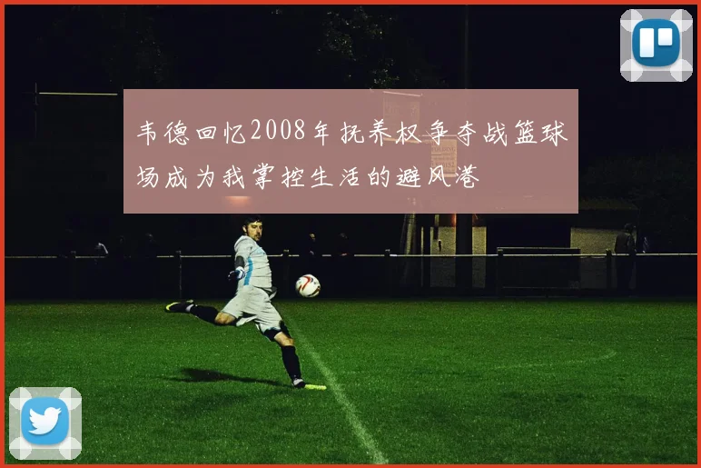 韦德回忆2008年抚养权争夺战篮球场成为我掌控生活的避风港