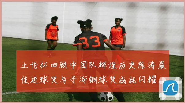 土伦杯回顾中国队辉煌历史陈涛最佳进球奖与于海铜球奖成就闪耀