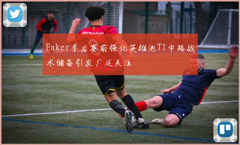 Faker季后赛前强化英雄池T1中路战术储备引发广泛关注
