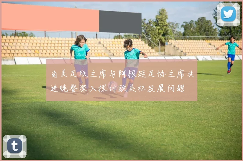 南美足联主席与阿根廷足协主席共进晚餐深入探讨欧美杯发展问题