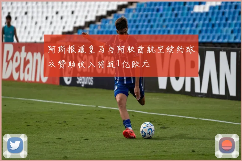 阿斯报道皇马与阿联酋航空续约球衣赞助收入将近1亿欧元