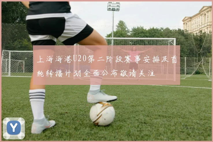 上海海港U20第二阶段赛事安排及首轮转播计划全面公布敬请关注