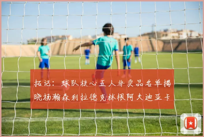 拓记：球队核心五人非卖品名单揭晓杨瀚森利拉德克林根阿夫迪亚卡马拉成未来基石