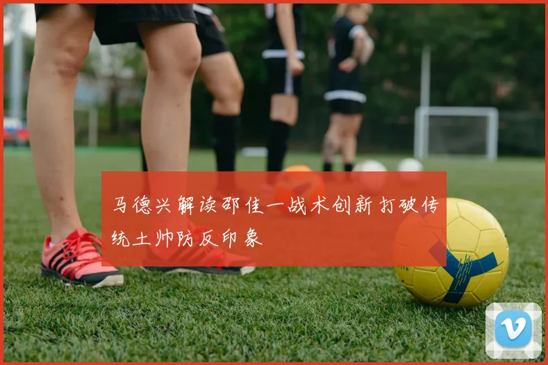 马德兴解读邵佳一战术创新打破传统土帅防反印象