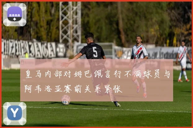 皇马内部对姆巴佩言行不满球员与阿韦洛亚赛前关系紧张