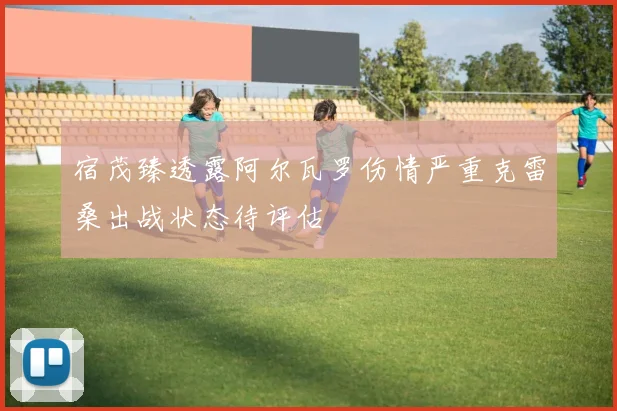 宿茂臻透露阿尔瓦罗伤情严重克雷桑出战状态待评估