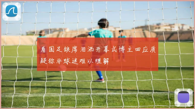 看国足缺席泪洒开幕式博主回应质疑称非球迷难以理解
