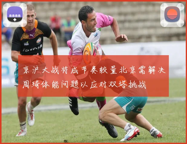 京沪大战将成节奏较量北京需解决周琦体能问题以应对双塔挑战
