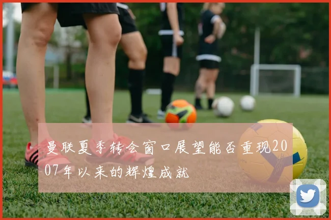 曼联夏季转会窗口展望能否重现2007年以来的辉煌成就