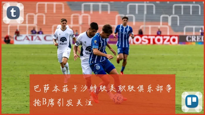 巴萨本菲卡沙特联美职联俱乐部争抢B席引发关注