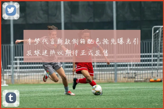 李梦代言新款倒钩配色抢先曝光引发球迷热议期待正式发售