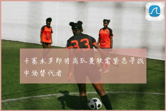 卡塞米罗即将离队曼联需紧急寻找中场替代者