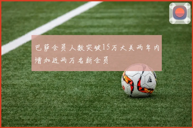 巴萨会员人数突破15万大关两年内增加近两万名新会员