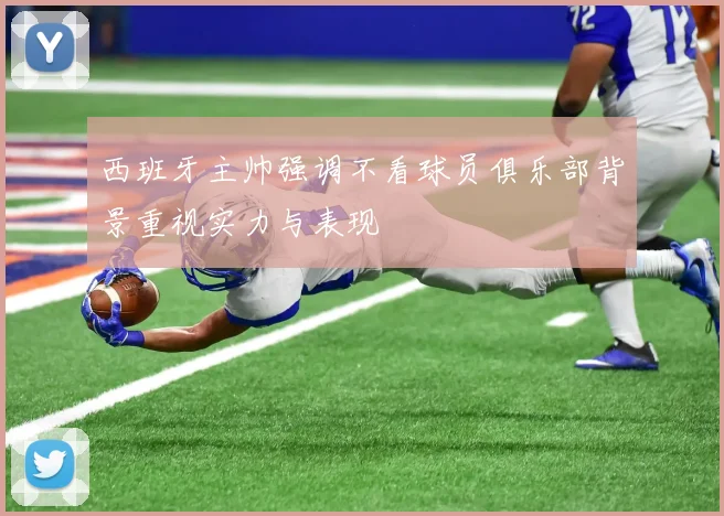 西班牙主帅强调不看球员俱乐部背景重视实力与表现