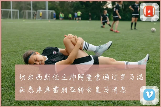 切尔西新任主帅阿隆索通过罗马诺获悉库库雷利亚转会皇马消息