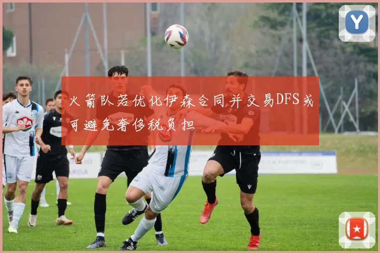 火箭队若优化伊森合同并交易DFS或可避免奢侈税负担