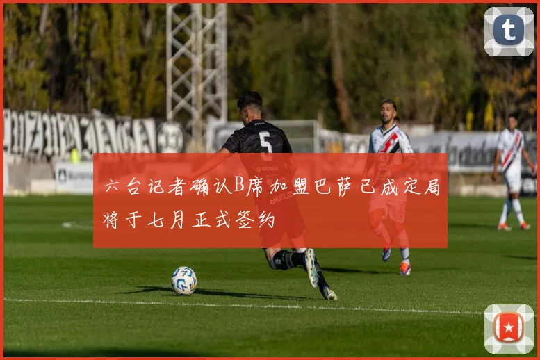 六台记者确认B席加盟巴萨已成定局将于七月正式签约