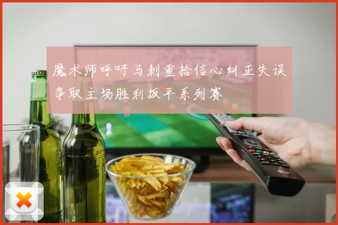 魔术师呼吁马刺重拾信心纠正失误争取主场胜利扳平系列赛